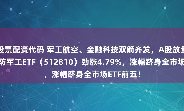 股票配资代码 军工航空、金融科技双箭齐发，A股放量反攻！国防军工ETF（512810）劲涨4.79%，涨幅跻身全市场ETF前五！