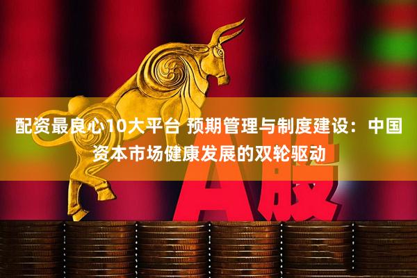 配资最良心10大平台 预期管理与制度建设：中国资本市场健康发展的双轮驱动