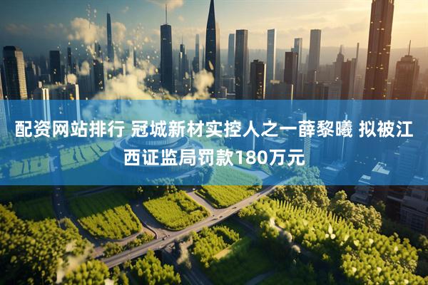 配资网站排行 冠城新材实控人之一薛黎曦 拟被江西证监局罚款180万元