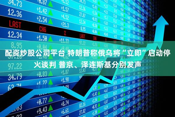配资炒股公司平台 特朗普称俄乌将“立即”启动停火谈判 普京、泽连斯基分别发声