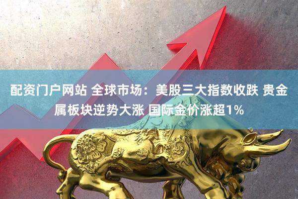 配资门户网站 全球市场：美股三大指数收跌 贵金属板块逆势大涨 国际金价涨超1%