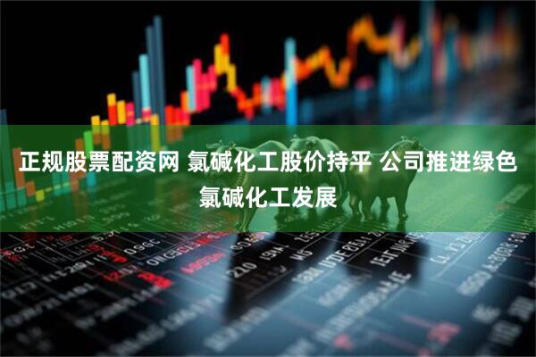 正规股票配资网 氯碱化工股价持平 公司推进绿色氯碱化工发展