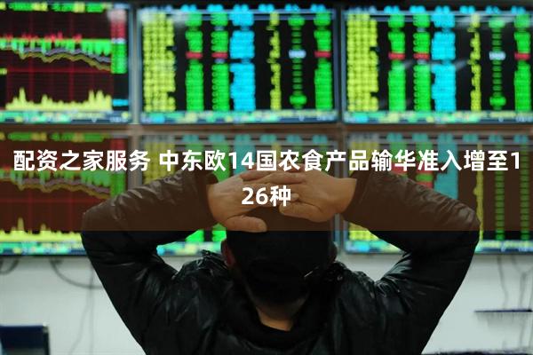 配资之家服务 中东欧14国农食产品输华准入增至126种