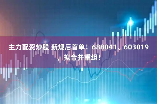 主力配资炒股 新规后首单！688041、603019，拟合并重组！