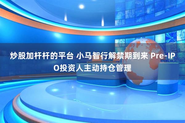 炒股加杆杆的平台 小马智行解禁期到来 Pre-IPO投资人主动持仓管理