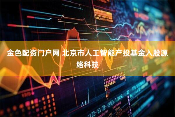 金色配资门户网 北京市人工智能产投基金入股源络科技