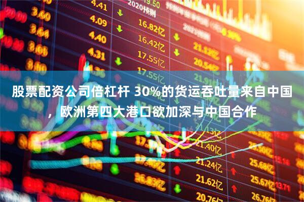 股票配资公司倍杠杆 30%的货运吞吐量来自中国，欧洲第四大港口欲加深与中国合作
