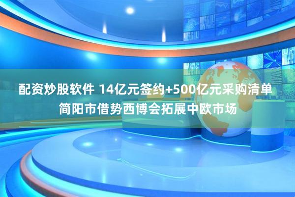 配资炒股软件 14亿元签约+500亿元采购清单 简阳市借势西博会拓展中欧市场