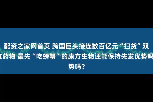 配资之家网首页 跨国巨头接连数百亿元“扫货”双抗药物 最先“吃螃蟹”的康方生物还能保持先发优势吗？