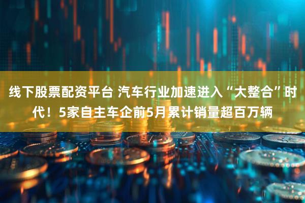线下股票配资平台 汽车行业加速进入“大整合”时代！5家自主车企前5月累计销量超百万辆