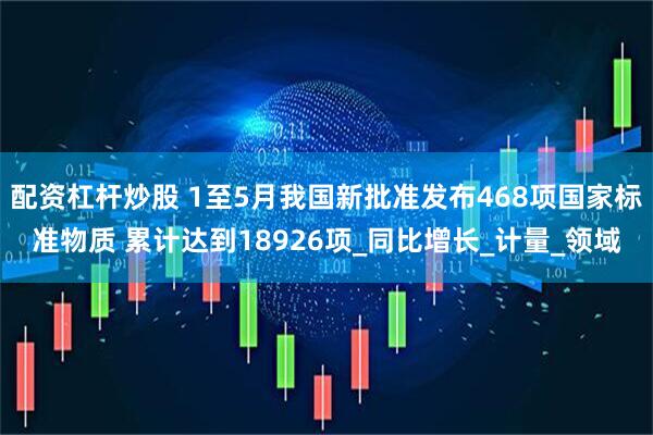 配资杠杆炒股 1至5月我国新批准发布468项国家标准物质 累计达到18926项_同比增长_计量_领域