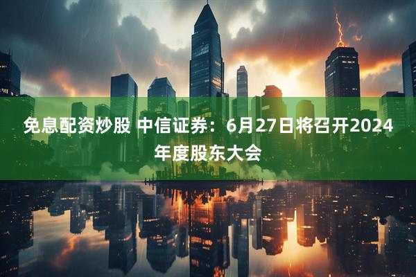 免息配资炒股 中信证券：6月27日将召开2024年度股东大会