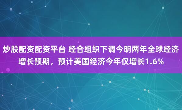 炒股配资配资平台 经合组织下调今明两年全球经济增长预期，预计美国经济今年仅增长1.6%