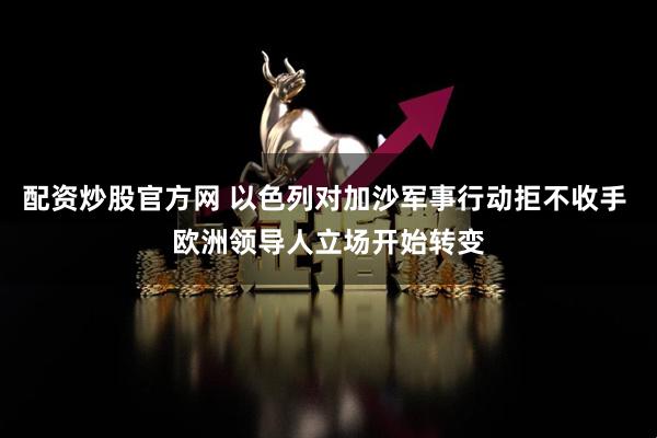 配资炒股官方网 以色列对加沙军事行动拒不收手 欧洲领导人立场开始转变
