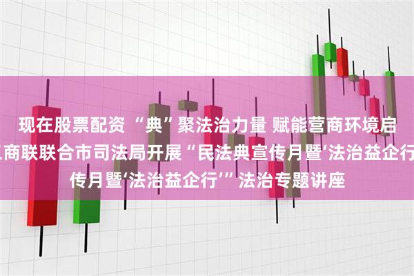 现在股票配资 “典”聚法治力量 赋能营商环境启新程——昌都市工商联联合市司法局开展“民法典宣传月暨‘法治益企行’”法治专题讲座
