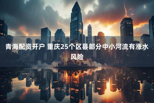青海配资开户 重庆25个区县部分中小河流有涨水风险