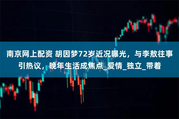 南京网上配资 胡因梦72岁近况曝光，与李敖往事引热议，晚年生活成焦点_爱情_独立_带着