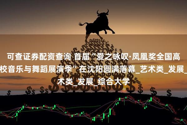 可查证券配资查询 首届“爱之咏叹·凤凰奖全国高等艺术院校音乐与舞蹈展演季”在沈阳圆满落幕_艺术类_发展_综合大学