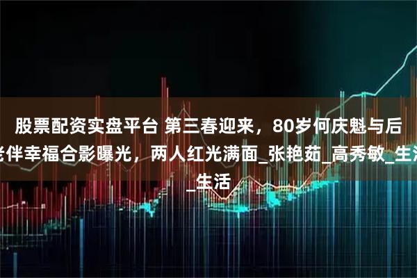 股票配资实盘平台 第三春迎来，80岁何庆魁与后老伴幸福合影曝光，两人红光满面_张艳茹_高秀敏_生活