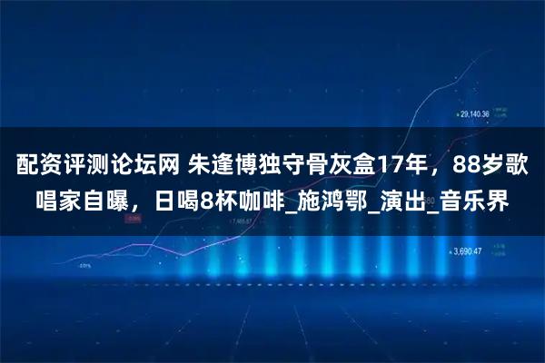 配资评测论坛网 朱逢博独守骨灰盒17年，88岁歌唱家自曝，日喝8杯咖啡_施鸿鄂_演出_音乐界