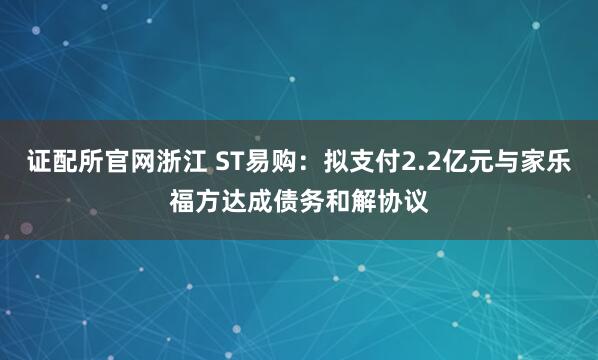 证配所官网浙江 ST易购：拟支付2.2亿元与家乐福方达成债务和解协议