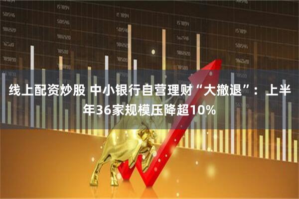 线上配资炒股 中小银行自营理财“大撤退”：上半年36家规模压降超10%