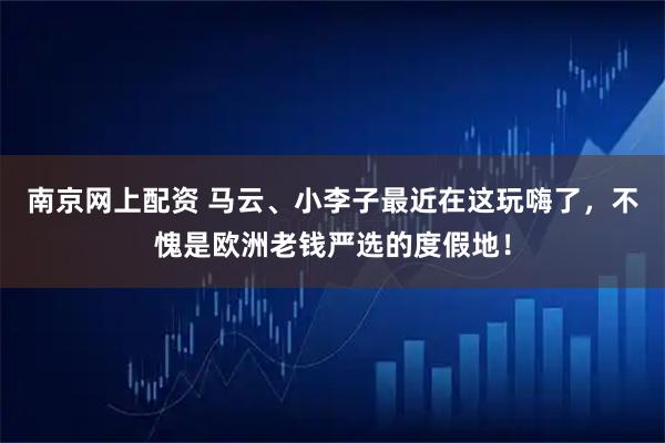 南京网上配资 马云、小李子最近在这玩嗨了，不愧是欧洲老钱严选的度假地！