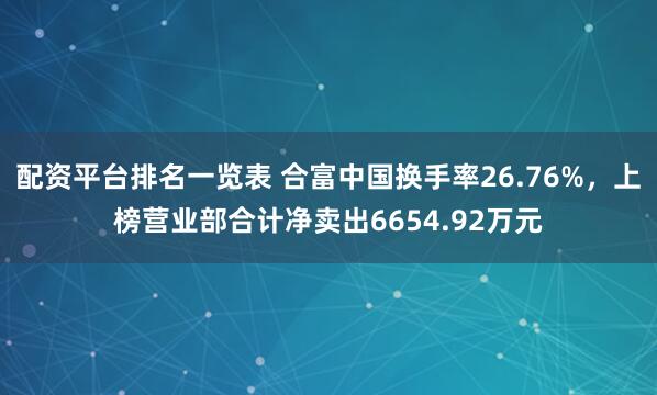 配资平台排名一览表 合富中国换手率26.76%，上榜营业部合计净卖出6654.92万元