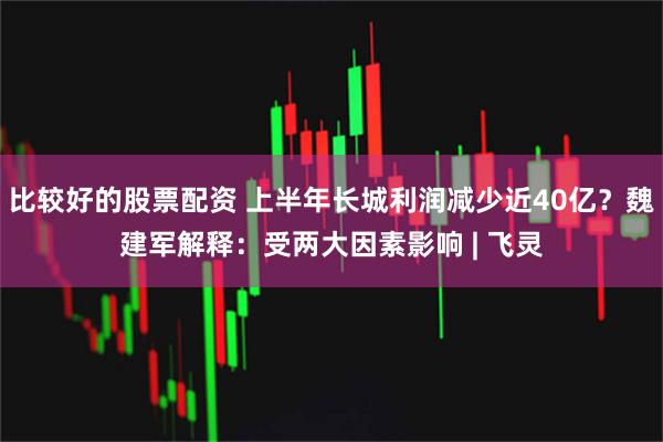 比较好的股票配资 上半年长城利润减少近40亿？魏建军解释：受两大因素影响 | 飞灵