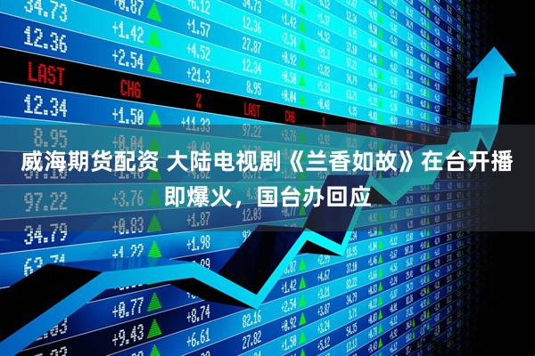 威海期货配资 大陆电视剧《兰香如故》在台开播即爆火，国台办回应